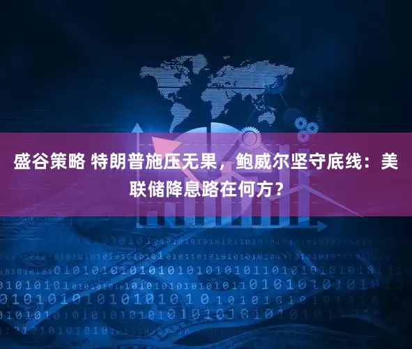 盛谷策略 特朗普施压无果，鲍威尔坚守底线：美联储降息路在何方？