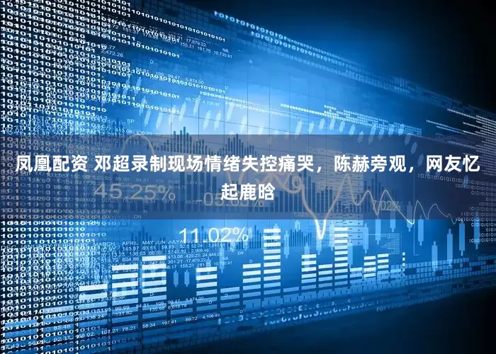 凤凰配资 邓超录制现场情绪失控痛哭，陈赫旁观，网友忆起鹿晗