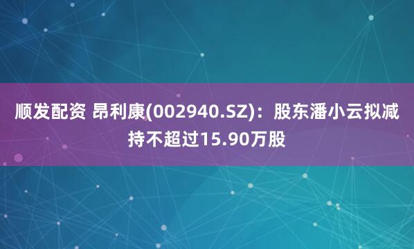 顺发配资 昂利康(002940.SZ)：股东潘小云拟减持不超过15.90万股