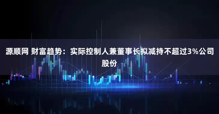 源顺网 财富趋势：实际控制人兼董事长拟减持不超过3%公司股份