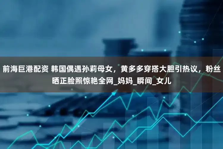 前海巨港配资 韩国偶遇孙莉母女，黄多多穿搭大胆引热议，粉丝晒正脸照惊艳全网_妈妈_瞬间_女儿