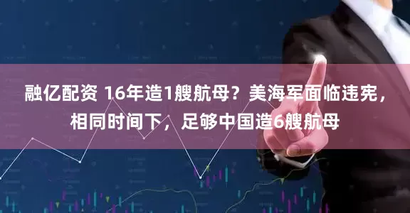 融亿配资 16年造1艘航母？美海军面临违宪，相同时间下，足够中国造6艘航母