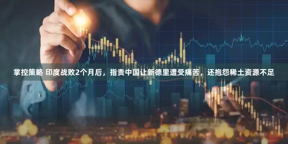掌控策略 印度战败2个月后，指责中国让新德里遭受痛苦，还抱怨稀土资源不足