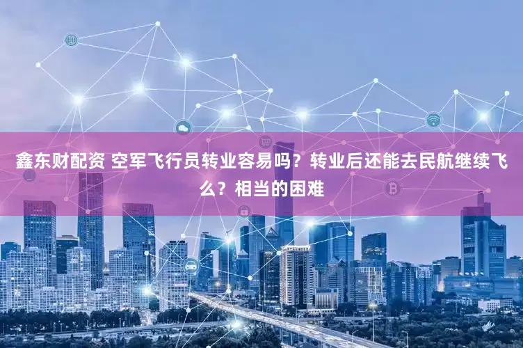 鑫东财配资 空军飞行员转业容易吗？转业后还能去民航继续飞么？相当的困难