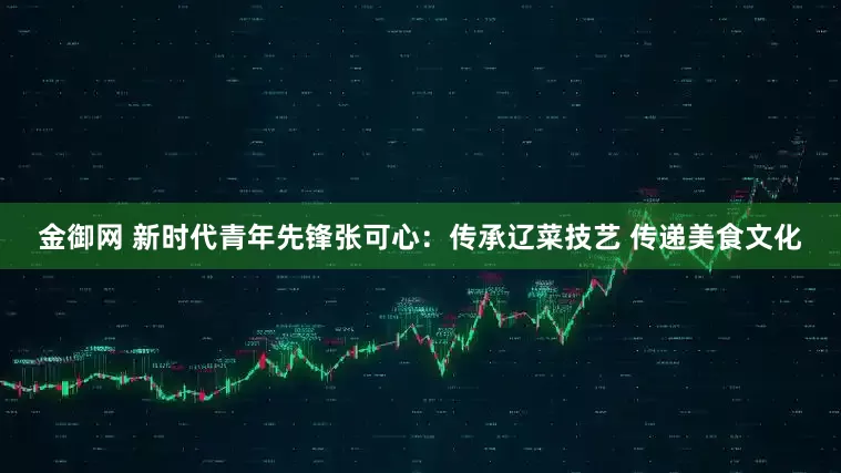 金御网 新时代青年先锋张可心：传承辽菜技艺 传递美食文化
