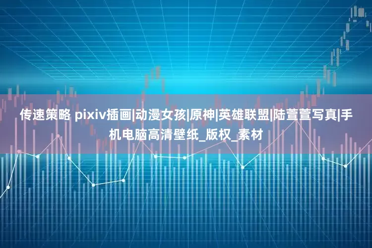 传速策略 pixiv插画|动漫女孩|原神|英雄联盟|陆萱萱写真|手机电脑高清壁纸_版权_素材
