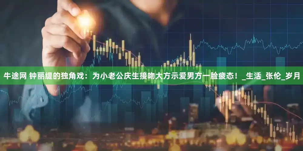 牛途网 钟丽缇的独角戏：为小老公庆生接吻大方示爱男方一脸疲态！_生活_张伦_岁月