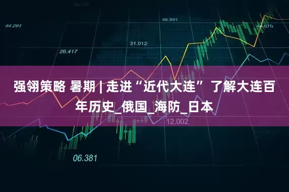 强翎策略 暑期 | 走进“近代大连” 了解大连百年历史_俄国_海防_日本