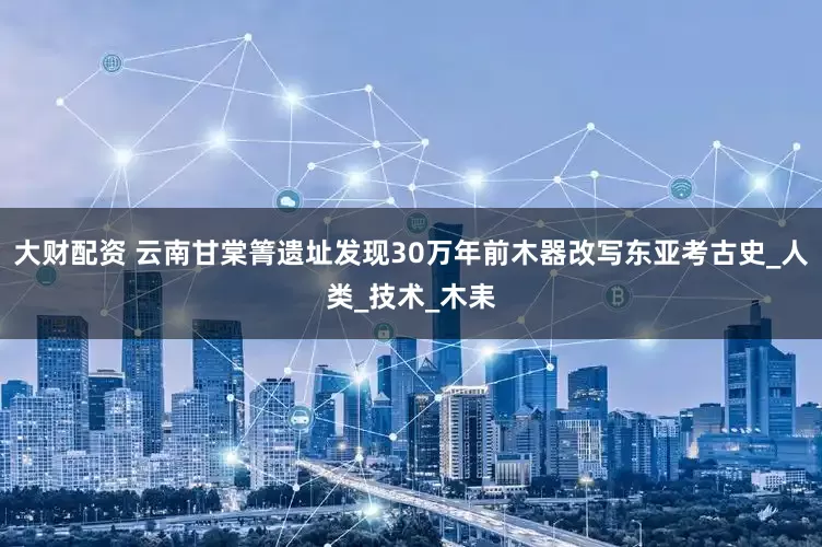 大财配资 云南甘棠箐遗址发现30万年前木器改写东亚考古史_人类_技术_木耒