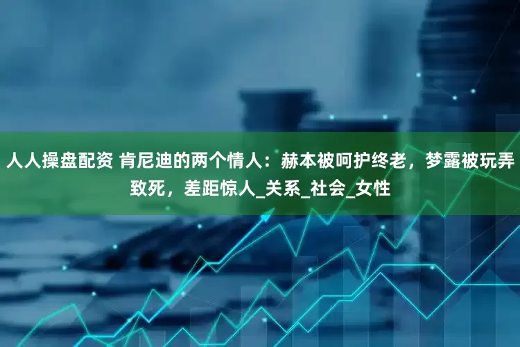 人人操盘配资 肯尼迪的两个情人：赫本被呵护终老，梦露被玩弄致死，差距惊人_关系_社会_女性