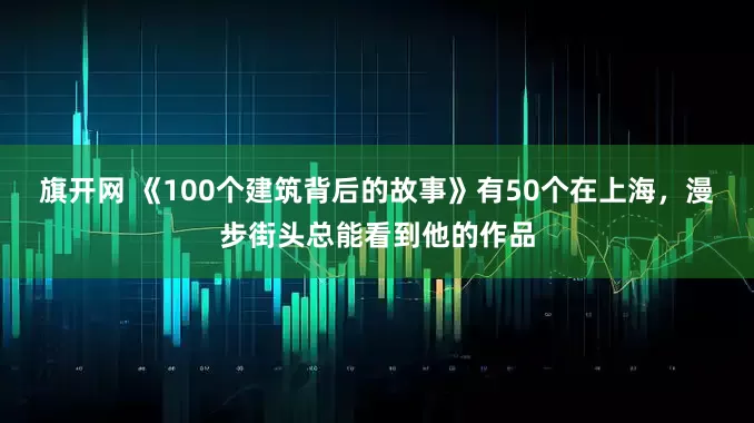 旗开网 《100个建筑背后的故事》有50个在上海，漫步街头总能看到他的作品