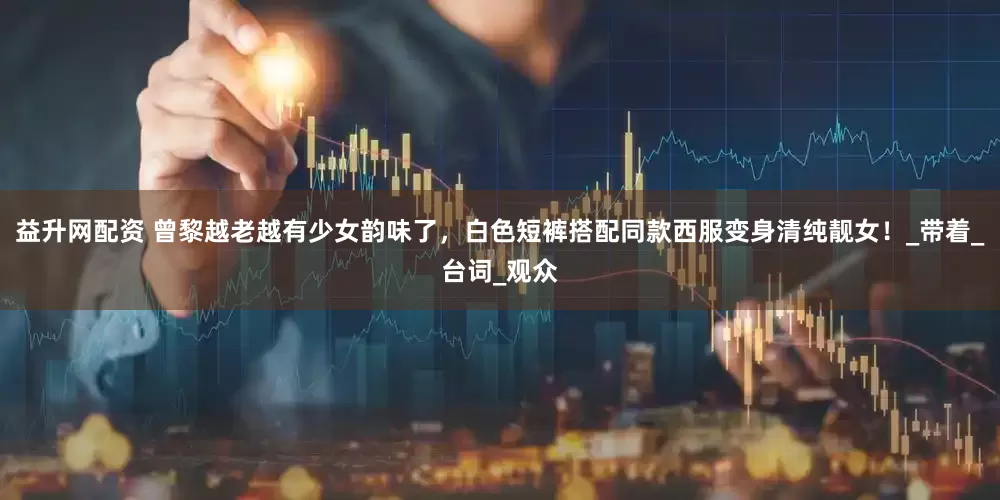 益升网配资 曾黎越老越有少女韵味了，白色短裤搭配同款西服变身清纯靓女！_带着_台词_观众
