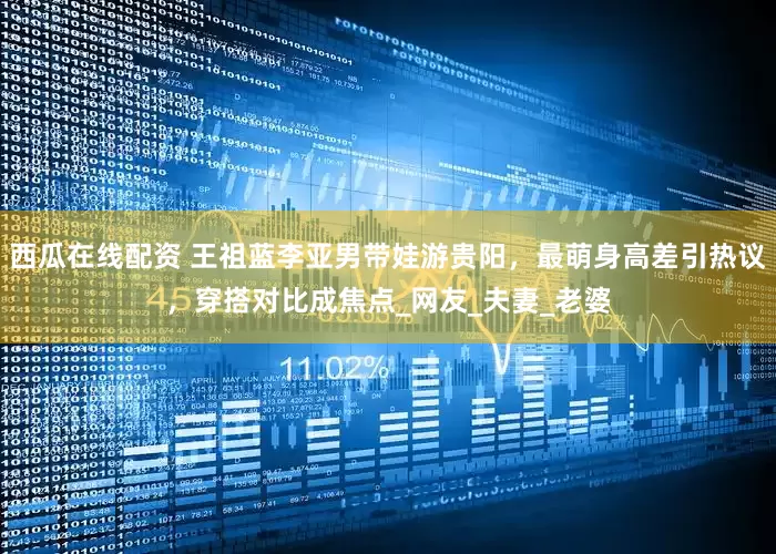 西瓜在线配资 王祖蓝李亚男带娃游贵阳，最萌身高差引热议，穿搭对比成焦点_网友_夫妻_老婆