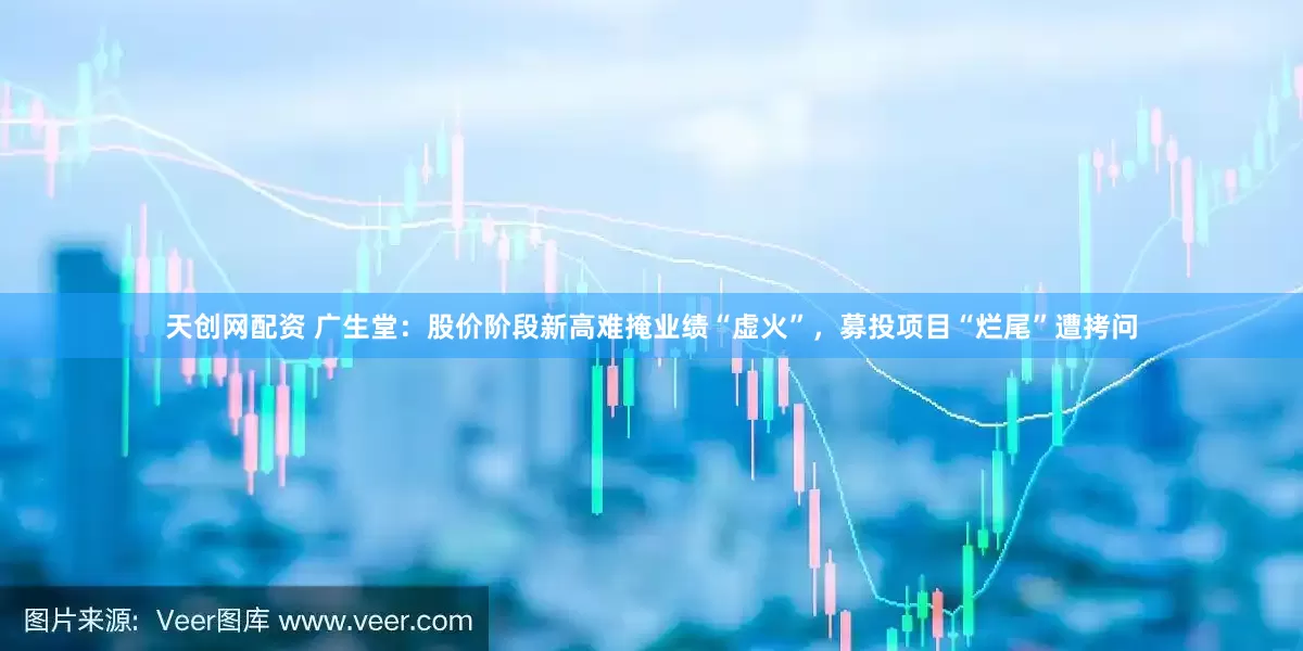 天创网配资 广生堂：股价阶段新高难掩业绩“虚火”，募投项目“烂尾”遭拷问