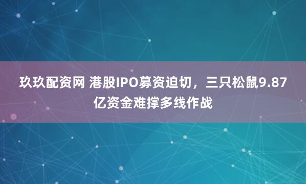 玖玖配资网 港股IPO募资迫切，三只松鼠9.87亿资金难撑多线作战