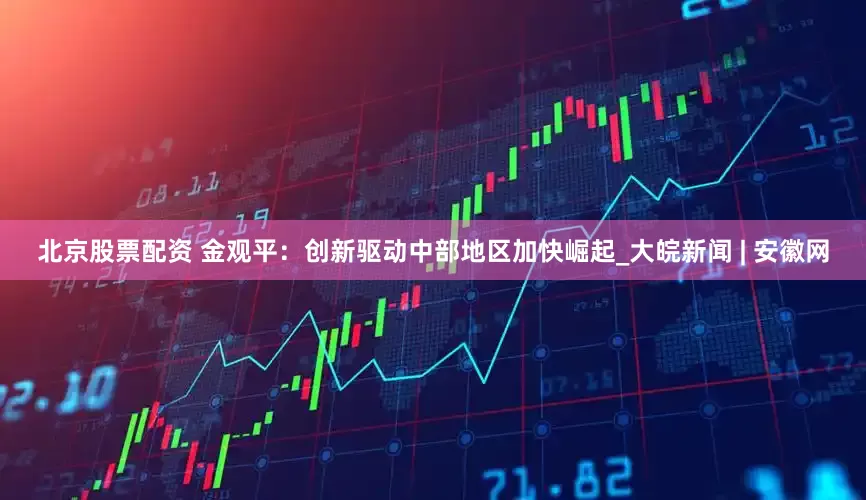 北京股票配资 金观平：创新驱动中部地区加快崛起_大皖新闻 | 安徽网