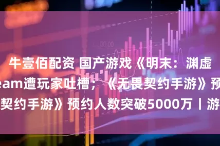 牛壹佰配资 国产游戏《明末：渊虚之羽》首发Steam遭玩家吐槽；《无畏契约手游》预约人数突破5000万丨游戏早参