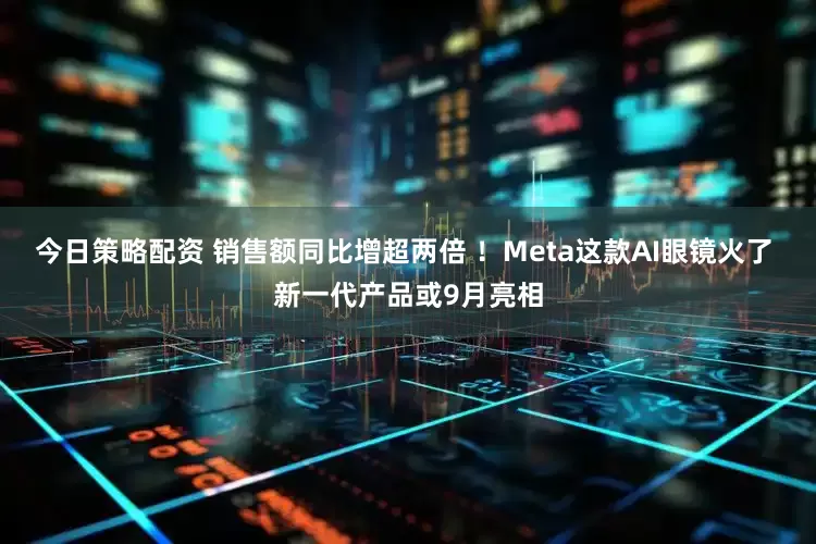 今日策略配资 销售额同比增超两倍 ！Meta这款AI眼镜火了 新一代产品或9月亮相