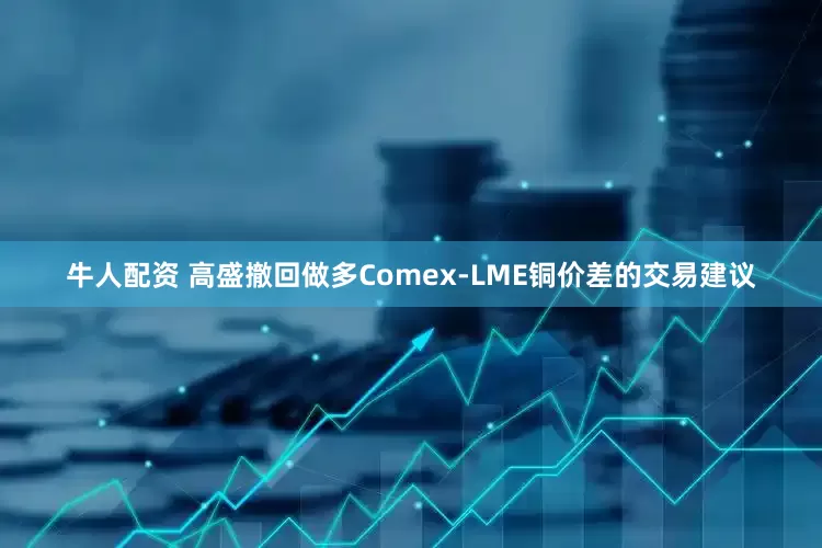 牛人配资 高盛撤回做多Comex-LME铜价差的交易建议