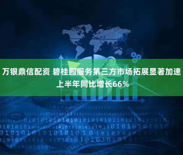 万银鼎信配资 碧桂园服务第三方市场拓展显著加速 上半年同比增长66%