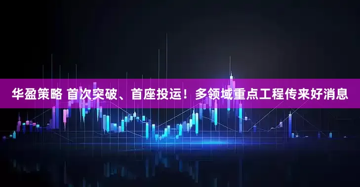 华盈策略 首次突破、首座投运！多领域重点工程传来好消息