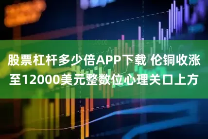 股票杠杆多少倍APP下载 伦铜收涨至12000美元整数位心理关口上方