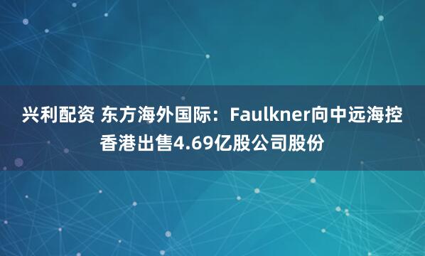 兴利配资 东方海外国际：Faulkner向中远海控香港出售4.69亿股公司股份