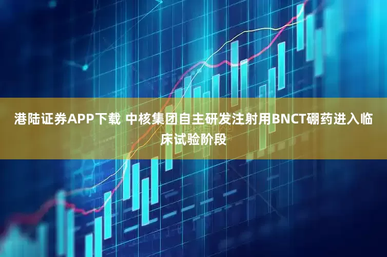 港陆证券APP下载 中核集团自主研发注射用BNCT硼药进入临床试验阶段