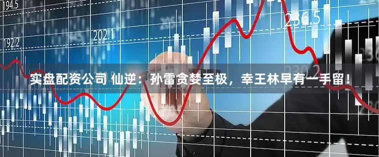 实盘配资公司 仙逆：孙雷贪婪至极，幸王林早有一手留！