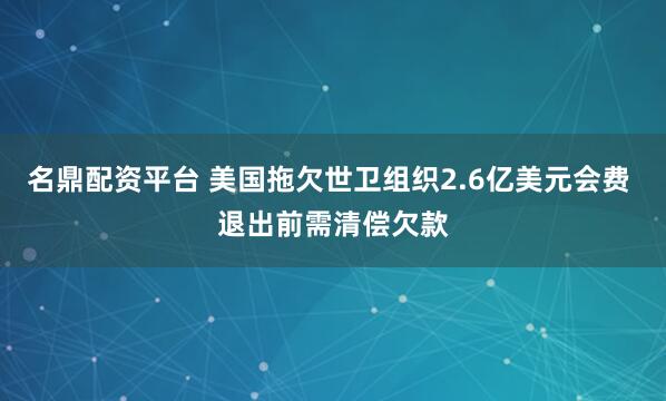 名鼎配资平台 美国拖欠世卫组织2.6亿美元会费 退出前需清偿欠款