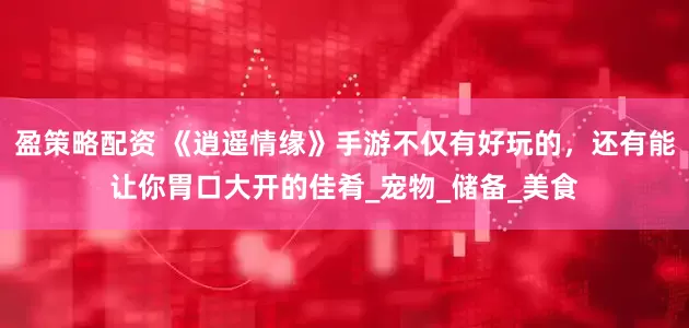 盈策略配资 《逍遥情缘》手游不仅有好玩的，还有能让你胃口大开的佳肴_宠物_储备_美食