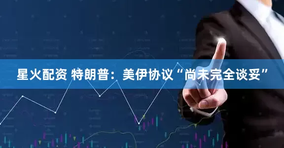 星火配资 特朗普：美伊协议“尚未完全谈妥”